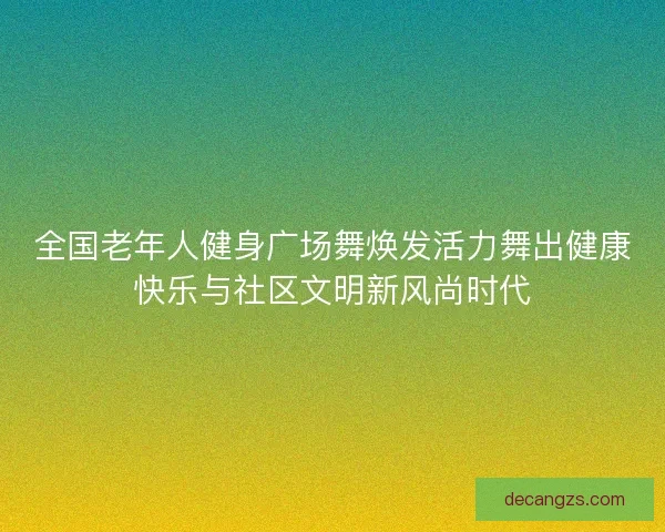 全国老年人健身广场舞焕发活力舞出健康快乐与社区文明新风尚时代