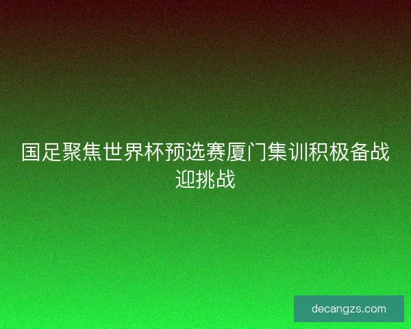国足聚焦世界杯预选赛厦门集训积极备战迎挑战