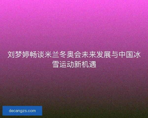 刘梦婷畅谈米兰冬奥会未来发展与中国冰雪运动新机遇