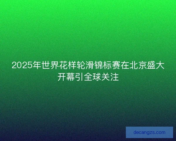 2025年世界花样轮滑锦标赛在北京盛大开幕引全球关注