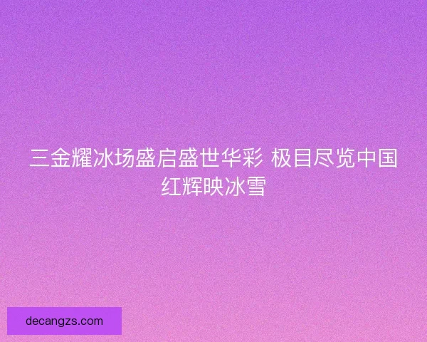 三金耀冰场盛启盛世华彩 极目尽览中国红辉映冰雪