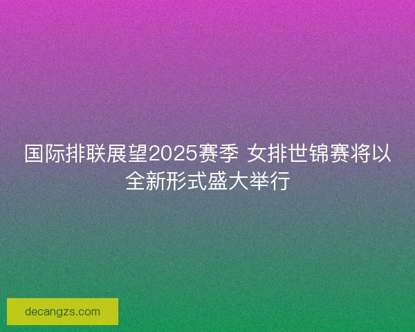 国际排联展望2025赛季 女排世锦赛将以全新形式盛大举行