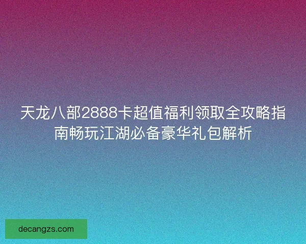 天龙八部2888卡超值福利领取全攻略指南畅玩江湖必备豪华礼包解析