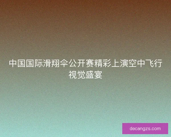 中国国际滑翔伞公开赛精彩上演空中飞行视觉盛宴